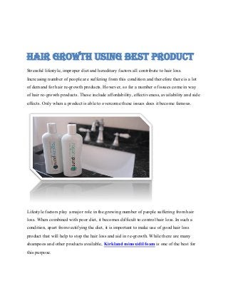 HAIR GROWTH USING BEST PRODUCT
Stressful lifestyle, improper diet and hereditary factors all contribute to hair loss.
Increasing number of people are suffering from this condition and therefore there is a lot
of demand for hair re-growth products. However, so far a number of issues come in way
of hair re-growth products. These include affordability, effectiveness, availability and side
effects. Only when a product is able to overcome these issues does it become famous.
Lifestyle factors play a major role in the growing number of people suffering from hair
loss. When combined with poor diet, it becomes difficult to control hair loss. In such a
condition, apart from rectifying the diet, it is important to make use of good hair loss
product that will help to stop the hair loss and aid in re-growth. While there are many
shampoos and other products available, Kirkland minoxidil foam is one of the best for
this purpose.
 