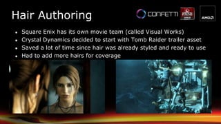 Hair Authoring
● Square Enix has its own movie team (called Visual Works)
● Crystal Dynamics decided to start with Tomb Raider trailer asset
● Saved a lot of time since hair was already styled and ready to use
● Had to add more hairs for coverage
 