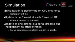 ●Initialization is performed on CPU only once
● Preferably offline
●Update is performed at each frame on GPU
● All data resides on the GPU
●Update of one strand is a serial process but
independent to other strands.
● So we can update multiple strands in parallel
Simulation
 