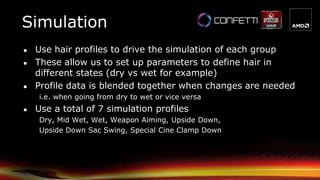 Simulation
● Use hair profiles to drive the simulation of each group
● These allow us to set up parameters to define hair in
different states (dry vs wet for example)
● Profile data is blended together when changes are needed
i.e. when going from dry to wet or vice versa
● Use a total of 7 simulation profiles
Dry, Mid Wet, Wet, Weapon Aiming, Upside Down,
Upside Down Sac Swing, Special Cine Clamp Down
 