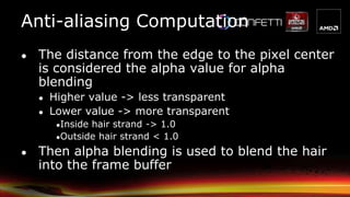 Anti-aliasing Computation
● The distance from the edge to the pixel center
is considered the alpha value for alpha
blending
● Higher value -> less transparent
● Lower value -> more transparent
●Inside hair strand -> 1.0
●Outside hair strand < 1.0
● Then alpha blending is used to blend the hair
into the frame buffer
 