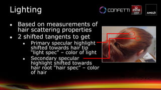 Lighting
● Based on measurements of
hair scattering properties
● 2 shifted tangents to get
● Primary specular highlight
shifted towards hair tip
“light spec” – color of light
● Secondary specular
highlight shifted towards
hair root “hair spec” – color
of hair
 