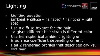 Lighting
● Lighting equation
(ambient + diffuse + hair spec) * hair color + light
spec
● Use a diffuse texture for the hair
-> gives different hair strands different color
● Use hemispherical ambient lighting or
irradiance coefficient depending on unit
● Had 2 rendering profiles that described dry vs.
wet hair
 