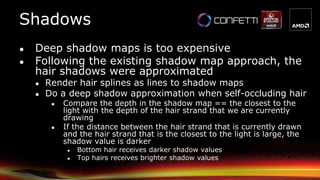 ● Deep shadow maps is too expensive
● Following the existing shadow map approach, the
hair shadows were approximated
● Render hair splines as lines to shadow maps
● Do a deep shadow approximation when self-occluding hair
● Compare the depth in the shadow map == the closest to the
light with the depth of the hair strand that we are currently
drawing
● If the distance between the hair strand that is currently drawn
and the hair strand that is the closest to the light is large, the
shadow value is darker
● Bottom hair receives darker shadow values
● Top hairs receives brighter shadow values
Shadows
 