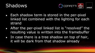 ● Each shadow term is stored in the per-pixel
linked list combined with the lighting for each
strand
● After the per-pixel linked list is “resolved” the
resulting value is written into the framebuffer
● In case there is a tree shadow on top of hair,
it will be dark from that shadow already
Shadows
 