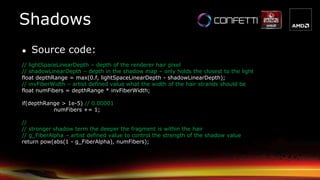 ● Source code:
// lightSpaceLinearDepth – depth of the renderer hair pixel
// shadowLinearDepth – depth in the shadow map – only holds the closest to the light
float depthRange = max(0.f, lightSpaceLinearDepth - shadowLinearDepth);
// invFiberWidth – artist defined value what the width of the hair strands should be
float numFibers = depthRange * invFiberWidth;
if(depthRange > 1e-5) // 0.00001
numFibers += 1;
//
// stronger shadow term the deeper the fragment is within the hair
// g_FiberAlpha – artist defined value to control the strength of the shadow value
return pow(abs(1 - g_FiberAlpha), numFibers);
Shadows
 