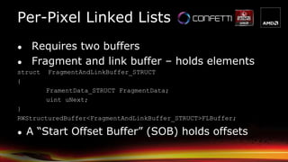 ● Requires two buffers
● Fragment and link buffer – holds elements
struct FragmentAndLinkBuffer_STRUCT
{
FramentData_STRUCT FragmentData;
uint uNext;
}
RWStructuredBuffer<FragmentAndLinkBuffer_STRUCT>FLBuffer;
● A “Start Offset Buffer” (SOB) holds offsets
Per-Pixel Linked Lists
 