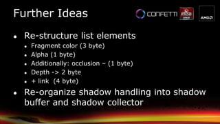 Further Ideas
● Re-structure list elements
● Fragment color (3 byte)
● Alpha (1 byte)
● Additionally: occlusion – (1 byte)
● Depth -> 2 byte
● + link (4 byte)
● Re-organize shadow handling into shadow
buffer and shadow collector
 