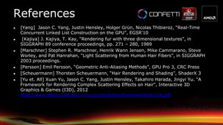 References
● [Yang] Jason C. Yang, Justin Hensley, Holger Grün, Nicolas Thibieroz, “Real-Time
Concurrent Linked List Construction on the GPU”, EGSR'10
● [Kajiya] J. Kajiya, T. Kay, “Rendering fur with three dimensional textures”, in
SIGGRAPH 89 conference proceedings, pp. 271 – 280, 1989
● [Marschner] Stephen R. Marschner, Henrik Wann Jensen, Mike Cammarano, Steve
Worley, and Pat Hanrahan, “Light Scattering from Human Hair Fibers”, in SIGGRAPH
2003 proceedings.
● [Persson] Emil Persson, “Geometric Anti-Aliasing Methods”, GPU Pro 3, CRC Press
● [Scheuermann] Thorsten Scheuermann, “Hair Rendering and Shading”, ShaderX 3
● [Yu et. All] Xuan Yu, Jason C. Yang, Justin Hensley, Takahiro Harada, Jingyi Yu. "A
Framework for Rendering Complex Scattering Effects on Hair", Interactive 3D
Graphics & Games (I3D), 2012
http://www.eecis.udel.edu/~xyu/publications/frameworkhair124.pdf
 