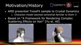 Motivation/History
● AMD presented TressFX sample to Crystal Dynamics
● Character model seemed somewhat familiar to them 
● Based on “A Framework for Rendering Complex
Scattering Effects on Hair“ [Yu et. All]
 