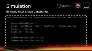 B: Apply local Shape Constraints
Simulation
For( VertexIndex = 1; VertexIndex<numVertices-1; ++VertexIndex )
{
ComputeGlobalFrame();
delta = stiffness * 0.5 * (NextVert - NextVertInit);
CurVert -= delta;
NextVert += delta;
UpdateCurLocalRotation ();
UpdateCurGlobalRotation();
}
 