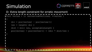 Simulation
D: Extra length constraint for erratic movement
For( vertex = 1; vertex<numVertices; ++vertex )
{
dir = pos[vertex] – pos[vertex-1]
len = length( dir )
dist = min( len, acceptableLength )
pos[vertex] = pos[vertex-1] + (dir * dist/len )
}
 