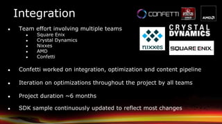 Integration
● Team effort involving multiple teams
● Square Enix
● Crystal Dynamics
● Nixxes
● AMD
● Confetti
● Confetti worked on integration, optimization and content pipeline
● Iteration on optimizations throughout the project by all teams
● Project duration ~6 months
● SDK sample continuously updated to reflect most changes
 