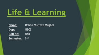 Life & Learning
Name: Rehan Murtaza Mughal
Dep: BSCS
Roll No: 018
Semester: 2nd
 