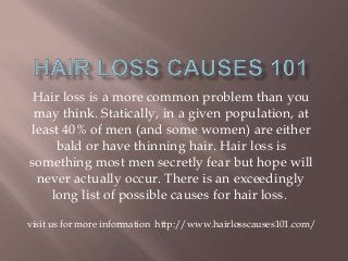 Hair loss is a more common problem than you
may think. Statically, in a given population, at
least 40% of men (and some women) are either
bald or have thinning hair. Hair loss is
something most men secretly fear but hope will
never actually occur. There is an exceedingly
long list of possible causes for hair loss.
visit us for more information http://www.hairlosscauses101.com/
 