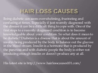 Being diabetic can seem overwhelming, frustrating and
confusing at times. Especially if just recently diagnosed with
the disease it can be a difficult thing to cope with. One of the
first steps to a recently diagnosed condition is to become
knowledgeable about your condition. So what does it mean to
be diabetic? Diabetes is a disease that is about the amount of
insulin being produced by the body to balance out the glucose
in the blood stream. Insulin is a hormone that is produced by
the pancreas and with diabetic people the body is either not
producing enough insulin or doesn’t produce any at all.
His latest site is http://www.hairlosscauses101.com/

 