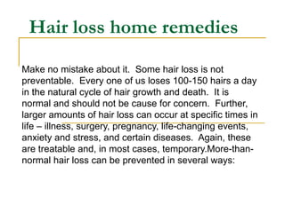 Hair loss home remedies Make no mistake about it.  Some hair loss is not preventable.  Every one of us loses 100-150 hairs a day in the natural cycle of hair growth and death.  It is normal and should not be cause for concern.  Further, larger amounts of hair loss can occur at specific times in life – illness, surgery, pregnancy, life-changing events, anxiety and stress, and certain diseases.  Again, these are treatable and, in most cases, temporary.More-than-normal hair loss can be prevented in several ways: 