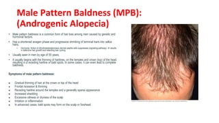 Male Pattern Baldness (MPB):
(Androgenic Alopecia)
• Male pattern baldness is a common form of hair loss among men caused by genetic and
hormonal factors.
• Has a shortened anagen phase and progressive shrinking of terminal hairs into vellus
hairs.
• Hormone: Action of dihydrotestosteroneon dermal papilla cells suppresses (signaling pathway)  results
in defective hair growth and retarding hair cycling
• Usually seen in men by age of 50 years,
• It usually begins with the thinning of hairlines, on the temples and crown (top) of the head,
resulting in a receding hairline or bald spots. In some cases, it can even lead to complete
baldness.
Symptoms of male pattern baldness:
● Gradual thinning of hair at the crown or top of the head
● Frontal recession & thinning
● Receding hairline around the temples and a generally sparse appearance
● Increased shedding
● Excessive oiliness or dryness of the scalp
● Irritation or inflammation
● In advanced cases, bald spots may form on the scalp or forehead
 