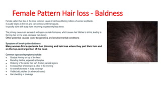 Female Pattern Hair loss - Baldness
Female pattern hair loss is the most common cause of hair loss affecting millions of women worldwide.
It usually begins in the 40s and can continue until menopause.
It typically starts with scalp hairs becoming progressively less dense.
The primary cause is an excess of androgens or male hormones, which causes hair follicles to shrink, leading to
thinning hair on the scalp, decrease hair density
Other potential causes could be genetics and environmental conditions
Symptoms of female pattern baldness
Many women first experience hair thinning and hair loss where they part their hair and
on the top-central portion of the head.
Common signs and symptoms include:
● Gradual thinning on top of the head
● Receding hairline, especially at temples
● Widening of the center hair part, frontal, parietal regions
● Increased hair shedding on a pillow in the morning
● An overall decrease in scalp coverage
● Visible bald patches (in advanced cases)
● Hair shedding or breakage
 