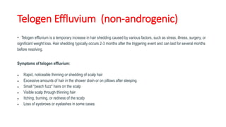Telogen Effluvium (non-androgenic)
• Telogen effluvium is a temporary increase in hair shedding caused by various factors, such as stress, illness, surgery, or
significant weight loss. Hair shedding typically occurs 2-3 months after the triggering event and can last for several months
before resolving.
Symptoms of telogen effluvium:
● Rapid, noticeable thinning or shedding of scalp hair
● Excessive amounts of hair in the shower drain or on pillows after sleeping
● Small "peach fuzz" hairs on the scalp
● Visible scalp through thinning hair
● Itching, burning, or redness of the scalp
● Loss of eyebrows or eyelashes in some cases
 