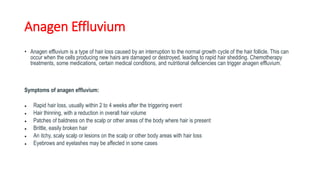 Anagen Effluvium
• Anagen effluvium is a type of hair loss caused by an interruption to the normal growth cycle of the hair follicle. This can
occur when the cells producing new hairs are damaged or destroyed, leading to rapid hair shedding. Chemotherapy
treatments, some medications, certain medical conditions, and nutritional deficiencies can trigger anagen effluvium.
Symptoms of anagen effluvium:
● Rapid hair loss, usually within 2 to 4 weeks after the triggering event
● Hair thinning, with a reduction in overall hair volume
● Patches of baldness on the scalp or other areas of the body where hair is present
● Brittle, easily broken hair
● An itchy, scaly scalp or lesions on the scalp or other body areas with hair loss
● Eyebrows and eyelashes may be affected in some cases
 
