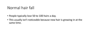 Normal hair fall
• People typically lose 50 to 100 hairs a day.
• This usually isn’t noticeable because new hair is growing in at the
same time.
 