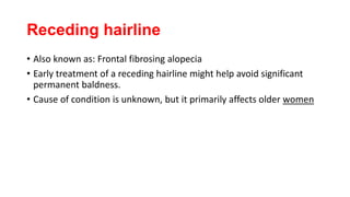 Receding hairline
• Also known as: Frontal fibrosing alopecia
• Early treatment of a receding hairline might help avoid significant
permanent baldness.
• Cause of condition is unknown, but it primarily affects older women
 