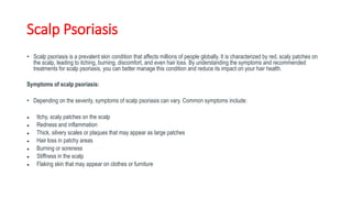 Scalp Psoriasis
• Scalp psoriasis is a prevalent skin condition that affects millions of people globally. It is characterized by red, scaly patches on
the scalp, leading to itching, burning, discomfort, and even hair loss. By understanding the symptoms and recommended
treatments for scalp psoriasis, you can better manage this condition and reduce its impact on your hair health.
Symptoms of scalp psoriasis:
• Depending on the severity, symptoms of scalp psoriasis can vary. Common symptoms include:
● Itchy, scaly patches on the scalp
● Redness and inflammation
● Thick, silvery scales or plaques that may appear as large patches
● Hair loss in patchy areas
● Burning or soreness
● Stiffness in the scalp
● Flaking skin that may appear on clothes or furniture
 