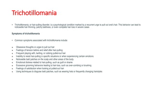 Trichotillomania
• Trichotillomania, or hair-pulling disorder, is a psychological condition marked by a recurrent urge to pull out one's hair. This behavior can lead to
noticeable hair thinning, patchy baldness, or even complete hair loss in severe cases
Symptoms of trichotillomania
• Common symptoms associated with trichotillomania include:
● Obsessive thoughts or urges to pull out hair
● Feelings of tension before and relief after hair-pulling
● Frequent playing with, twirling, or rubbing pulled-out hair
● Inability to resist hair-pulling in specific situations or when experiencing certain emotions
● Noticeable bald patches on the scalp and other areas of the body
● Emotional distress related to hair-pulling, such as guilt or shame
● Excessive grooming behaviors leading to hair loss, such as over-combing or brushing
● Feelings of satisfaction when looking at pulled-out hair
● Using techniques to disguise bald patches, such as wearing hats or frequently changing hairstyles
 