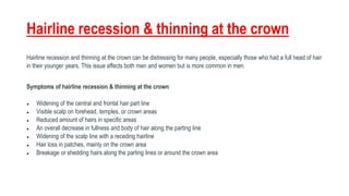 Hairline recession & thinning at the crown
Hairline recession and thinning at the crown can be distressing for many people, especially those who had a full head of hair
in their younger years. This issue affects both men and women but is more common in men.
Symptoms of hairline recession & thinning at the crown
● Widening of the central and frontal hair part line
● Visible scalp on forehead, temples, or crown areas
● Reduced amount of hairs in specific areas
● An overall decrease in fullness and body of hair along the parting line
● Widening of the scalp line with a receding hairline
● Hair loss in patches, mainly on the crown area
● Breakage or shedding hairs along the parting lines or around the crown area
 