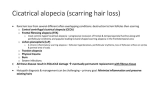 Cicatrical alopecia (scarring hair loss)
 Rare hair loss from several different often overlapping conditions: destruction to hair follicles then scarring
o Central centrifugal cicatrical alopecia (CCCA)
o Frontal fibrosing alopecia (FFA)
o most commo typeof cicatrical alopecia = progressive recession of frontal & temporoparietal hairline along with
perifollicular erythema and papules leading to band-shaped scarring alopecia in the frontotemporal area
o Lichen planopilaris (LLP)
o A chronic inflammatory scarring alopecia – follicular hyperkeratosis, perifollicular erythema, loss of follicular orifices on vertex
& parietal area of scalp.
o Traction alopecia
o Physical trauma
o Burn
o Severe infections
 All these disease result in FOLLICILE damage  eventually permanent replacement with fibrous tissue
•
 Histopath diagnosis & management can be challenging – primary goal: Minimize inflammation and preserve
existing hairs
 