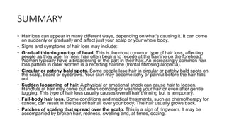 SUMMARY
• Hair loss can appear in many different ways, depending on what's causing it. It can come
on suddenly or gradually and affect just your scalp or your whole body.
• Signs and symptoms of hair loss may include:
• Gradual thinning on top of head. This is the most common type of hair loss, affecting
people as they age. In men, hair often begins to recede at the hairline on the forehead.
Women typically have a broadening of the part in their hair. An increasingly common hair
loss pattern in older women is a receding hairline (frontal fibrosing alopecia).
• Circular or patchy bald spots. Some people lose hair in circular or patchy bald spots on
the scalp, beard or eyebrows. Your skin may become itchy or painful before the hair falls
out.
• Sudden loosening of hair. A physical or emotional shock can cause hair to loosen.
Handfuls of hair may come out when combing or washing your hair or even after gentle
tugging. This type of hair loss usually causes overall hair thinning but is temporary.
• Full-body hair loss. Some conditions and medical treatments, such as chemotherapy for
cancer, can result in the loss of hair all over your body. The hair usually grows back.
• Patches of scaling that spread over the scalp. This is a sign of ringworm. It may be
accompanied by broken hair, redness, swelling and, at times, oozing.
 