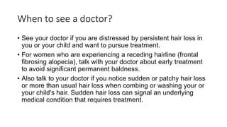 When to see a doctor?
• See your doctor if you are distressed by persistent hair loss in
you or your child and want to pursue treatment.
• For women who are experiencing a receding hairline (frontal
fibrosing alopecia), talk with your doctor about early treatment
to avoid significant permanent baldness.
• Also talk to your doctor if you notice sudden or patchy hair loss
or more than usual hair loss when combing or washing your or
your child's hair. Sudden hair loss can signal an underlying
medical condition that requires treatment.
 