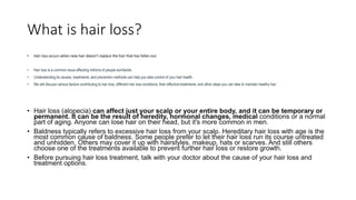 What is hair loss?
• Hair loss occurs when new hair doesn’t replace the hair that has fallen out
• Hair loss is a common issue affecting millions of people worldwide.
• Understanding its causes, treatments, and prevention methods can help you take control of your hair health.
• We will discuss various factors contributing to hair loss, different hair loss conditions, their effective treatments, and other steps you can take to maintain healthy hair.
• Hair loss (alopecia) can affect just your scalp or your entire body, and it can be temporary or
permanent. It can be the result of heredity, hormonal changes, medical conditions or a normal
part of aging. Anyone can lose hair on their head, but it's more common in men.
• Baldness typically refers to excessive hair loss from your scalp. Hereditary hair loss with age is the
most common cause of baldness. Some people prefer to let their hair loss run its course untreated
and unhidden. Others may cover it up with hairstyles, makeup, hats or scarves. And still others
choose one of the treatments available to prevent further hair loss or restore growth.
• Before pursuing hair loss treatment, talk with your doctor about the cause of your hair loss and
treatment options.
 