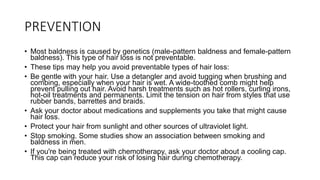 PREVENTION
• Most baldness is caused by genetics (male-pattern baldness and female-pattern
baldness). This type of hair loss is not preventable.
• These tips may help you avoid preventable types of hair loss:
• Be gentle with your hair. Use a detangler and avoid tugging when brushing and
combing, especially when your hair is wet. A wide-toothed comb might help
prevent pulling out hair. Avoid harsh treatments such as hot rollers, curling irons,
hot-oil treatments and permanents. Limit the tension on hair from styles that use
rubber bands, barrettes and braids.
• Ask your doctor about medications and supplements you take that might cause
hair loss.
• Protect your hair from sunlight and other sources of ultraviolet light.
• Stop smoking. Some studies show an association between smoking and
baldness in men.
• If you're being treated with chemotherapy, ask your doctor about a cooling cap.
This cap can reduce your risk of losing hair during chemotherapy.
 