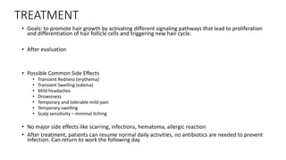 TREATMENT
• Goals: to promote hair growth by activating different signaling pathways that lead to proliferation
and differentiation of hair follicle cells and triggering new hair cycle.
• After evaluation
• Possible Common Side Effects
• Transient Redness (erythema)
• Transient Swelling (edema)
• Mild headaches
• Drowsiness
• Temporary and tolerable mild pain
• Temporary swelling
• Scalp sensitivity – minimal itching
• No major side effects like scarring, infections, hematoma, allergic reaction
• After treatment, patients can resume normal daily activities, no antibiotics are needed to prevent
infection. Can return to work the following day
 