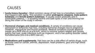 CAUSES
• Family History (heredity) – Most common cause of hair loss is a hereditary condition
that happens with aging. This condition is called androgenic alopecia, male-pattern
baldness and female-pattern baldness. It usually occurs gradually and in
predictable patterns — a receding hairline and bald spots in men and thinning hair
along the crown of the scalp in women.
• Hormonal changes and medical conditions. A variety of conditions can cause
permanent or temporary hair loss, including hormonal changes due to pregnancy,
childbirth, menopause and thyroid problems. Medical conditions include alopecia
areata (al-o-PEE-she-uh ar-e-A-tuh), which is immune system related and causes
patchy hair loss, scalp infections such as ringworm, and a hair-pulling disorder called
trichotillomania (trik-o-til-o-MAY-nee-uh)
• Medications and supplements. Hair loss can be a side effect of certain drugs, such
as those used for cancer, arthritis, depression, heart problems, gout and high blood
pressure.
 
