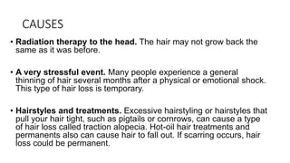 CAUSES
• Radiation therapy to the head. The hair may not grow back the
same as it was before.
• A very stressful event. Many people experience a general
thinning of hair several months after a physical or emotional shock.
This type of hair loss is temporary.
• Hairstyles and treatments. Excessive hairstyling or hairstyles that
pull your hair tight, such as pigtails or cornrows, can cause a type
of hair loss called traction alopecia. Hot-oil hair treatments and
permanents also can cause hair to fall out. If scarring occurs, hair
loss could be permanent.
 
