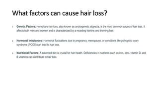 What factors can cause hair loss?
1. Genetic Factors: Hereditary hair loss, also known as androgenetic alopecia, is the most common cause of hair loss. It
affects both men and women and is characterized by a receding hairline and thinning hair.
2. Hormonal Imbalances: Hormonal fluctuations due to pregnancy, menopause, or conditions like polycystic ovary
syndrome (PCOS) can lead to hair loss.
3. Nutritional Factors: A balanced diet is crucial for hair health. Deficiencies in nutrients such as iron, zinc, vitamin D, and
B vitamins can contribute to hair loss.
 