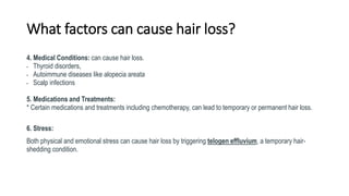 What factors can cause hair loss?
4. Medical Conditions: can cause hair loss.
• Thyroid disorders,
• Autoimmune diseases like alopecia areata
• Scalp infections
5. Medications and Treatments:
* Certain medications and treatments including chemotherapy, can lead to temporary or permanent hair loss.
6. Stress:
Both physical and emotional stress can cause hair loss by triggering telogen effluvium, a temporary hair-
shedding condition.
 