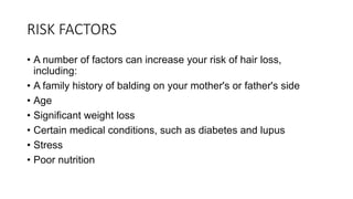 RISK FACTORS
• A number of factors can increase your risk of hair loss,
including:
• A family history of balding on your mother's or father's side
• Age
• Significant weight loss
• Certain medical conditions, such as diabetes and lupus
• Stress
• Poor nutrition
 