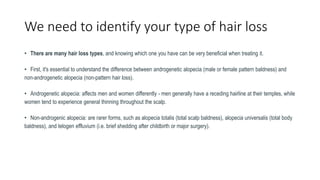 We need to identify your type of hair loss
• There are many hair loss types, and knowing which one you have can be very beneficial when treating it.
• First, it's essential to understand the difference between androgenetic alopecia (male or female pattern baldness) and
non-androgenetic alopecia (non-pattern hair loss).
• Androgenetic alopecia: affects men and women differently - men generally have a receding hairline at their temples, while
women tend to experience general thinning throughout the scalp.
• Non-androgenic alopecia: are rarer forms, such as alopecia totalis (total scalp baldness), alopecia universalis (total body
baldness), and telogen effluvium (i.e. brief shedding after childbirth or major surgery).
 