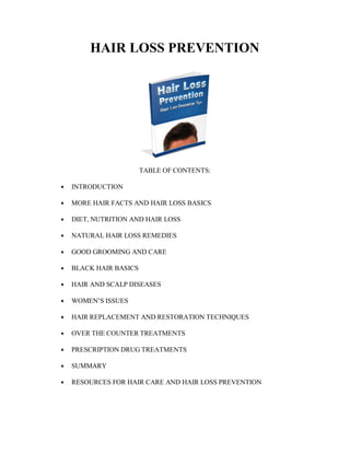HAIR LOSS PREVENTION
TABLE OF CONTENTS:
 INTRODUCTION
 MORE HAIR FACTS AND HAIR LOSS BASICS
 DIET, NUTRITION AND HAIR LOSS
 NATURAL HAIR LOSS REMEDIES
 GOOD GROOMING AND CARE
 BLACK HAIR BASICS
 HAIR AND SCALP DISEASES
 WOMEN’S ISSUES
 HAIR REPLACEMENT AND RESTORATION TECHNIQUES
 OVER THE COUNTER TREATMENTS
 PRESCRIPTION DRUG TREATMENTS
 SUMMARY
 RESOURCES FOR HAIR CARE AND HAIR LOSS PREVENTION
 