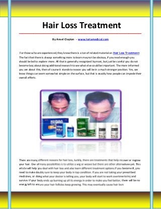 Hair Loss Treatment
_____________________________________________________________________________________

                             By Ansel Clayton - www.loriamedical.com



 For those who are experienced, they know there is a ton of related material on Hair Loss Treatment
The fact that there is always something more to learn may not be obvious, if you read enough you
should be led to explore more. All that is generally recognized by most, but just be careful you do not
become lazy about doing additional research to see what else could be important. The more informed
you are about this, then of course it stands to reason you will be in a much stronger position. Yes, we
know things can seem somewhat simple on the surface, but that is exactly how people can impede their
overall efforts.




There are many different reasons for hair loss, luckily, there are treatments that help recover or regrow
your hair. One of many possibilities is to utilize a wig or weave but there are other alternatives yet. This
article will help you deal with hair loss and also learn different treatment options.If you become ill, you
need to make doubly sure to keep your body in top condition. If you are not taking your prescribed
medicines, or doing what your doctor is telling you, your body will start to work overtime to try and
survive. If your body ends up burning up all its energy in order to make you feel better, there will be no
energy left to ensure your hair follicles keep growing. This may eventually cause hair loss.
 