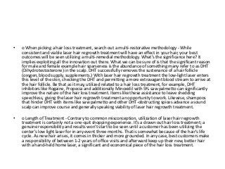 • o When picking a hair loss treatment, search out a multi-restorative methodology - While
consistent and viable laser hair regrowth treatment will have an effect in your hair, your best
outcomes will be seen utilizing a multi-remedial methodology. What's the significance here? It
implies exploiting all the innovation out there. What we can be sure of is that the significant reason
for male and female example hair sparseness is the abundance of something many refer to as DHT
(Dihydrotestosterone) in the scalp. DHT successfully removes the sustenance of a hair follicle
(oxygen, blood supply, supplements.) With laser hair regrowth treatment the low-light laser enters
this level of the skin, checking the DHT and permitting a more extravagant blood stream to arrive at
the hair follicle. Be that as it may, utilized related to a hair loss treatment, for example, DHT
inhibitors like Rogaine, Propecia and additionally Minoxidil with 5% saw palmetto can significantly
improve the nature of the hair loss treatment. Items like these assistance to leave shedding
speechless, giving the laser hair regrowth treatment an opportunity to work. Likewise, shampoos
that hinder DHT with items like saw palmetto and other DHT-obstructing spices advance a sound
scalp can improve course and generally speaking viability of laser hair regrowth treatment.
• o Length of Treatment - Contrary to common misconception, utilization of laser hair regrowth
treatment is certainly not a one-quit shopping experience. It's a drawn out hair loss treatment; a
genuine responsibility and results won't start to be seen until a customer has been utilizing the
center's low light laser for in any event three months. That is somewhat because of the hair's life
cycle. As new hair arises, it comes in thicker and more grounded. In any case, best customers make
a responsibility of between 1-2 years of office visits and afterward keep up their new, better hair
with a hand-held home laser, a significant and economical piece of the hair loss treatment.
 