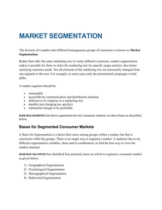 MARKET SEGMENTATION
The division of a market into different homogeneous groups of consumers is known as Market
Segmentation.
Rather than offer the same marketing mix to vastly different customers, market segmentation
makes it possible for firms to tailor the marketing mix for specific target markets, thus better
satisfying customer needs. Not all elements of the marketing mix are necessarily changed from
one segment to the next. For example, in some cases only the promotional campaigns would
differ.
A market segment should be:
measurable
accessible by communication and distribution channels
different in its response to a marketing mix
durable (not changing too quickly)
substantial enough to be profitable
HAIR MAX SHAMPOO has been

segmented into his consumer markets on these bases as described

below.

Bases for Segmented Consumer Markets
A Basis for Segmentation is a factor that varies among groups within a market, but that is
consistent within the groups. There is no single way to segment a market. A marketer has to try
different segmentation variables, alone and in combination, to find the best way to view the
market structure.
HAIR MAX SHAMPOO

has identified four primarily basis on which to segment a consumer market

as given below.
1)
2)
3)
4)

Geographical Segmentation
Psychological Segmentation
Demographical Segmentation
Behavioral Segmentation

 