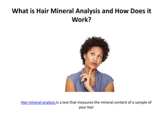 What is Hair Mineral Analysis and How Does it
Work?
Hair mineral analysis is a test that measures the mineral content of a sample of
your hair
 