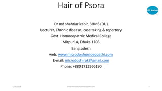 Hair of Psora
Dr md shahriar kabir, BHMS (DU)
Lecturer, Chronic disease, case taking & repertory
Govt. Homoeopathic Medical College
Mirpur14, Dhaka 1206
Bangladesh
web: www.microdoshomoeopathi.com
E-mail: microdoshirok@gmail.com
Phone: +8801712966190
1/28/2018 www.microdoshomoeopathi.com 1
 