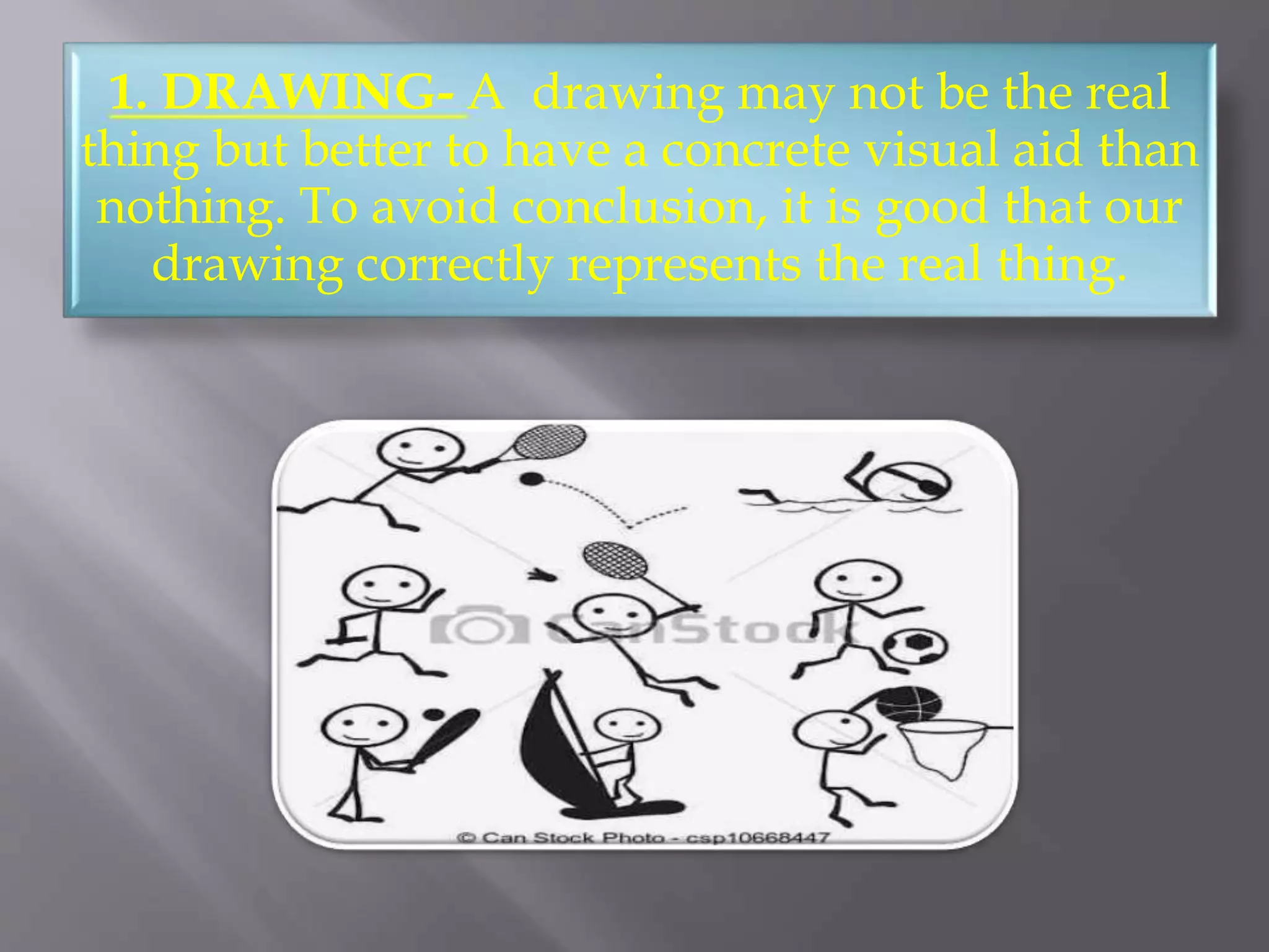 1. DRAWING- A drawing may not be the real
thing but better to have a concrete visual aid than
nothing. To avoid conclusion, it is good that our
drawing correctly represents the real thing.
 