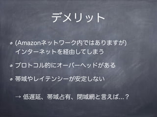 デメリット
(Amazonネットワーク内ではありますが)
インターネットを経由してしまう
プロトコル的にオーバーヘッドがある
帯域やレイテンシーが安定しない
→ 低遅延、帯域占有、閉域網と言えば...？
 